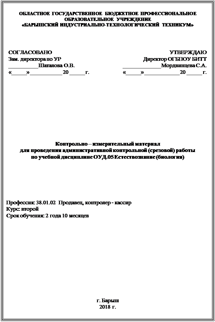 Надпись: ОБЛАСТНОЕ ГОСУДАРСТВЕННОЕ БЮДЖЕТНОЕ ПРОФЕССИОНАЛЬНОЕ ОБРАЗОВАТЕЛЬНОЕ УЧРЕЖДЕНИЕ 
«БАРЫШСКИЙ ИНДУСТРИАЛЬНО-ТЕХНОЛОГИЧЕСКИЙ ТЕХНИКУМ»



СОГЛАСОВАНО
Зам. директора по УР
__________ Шаталова О.В.
«_____» ___________ 20 _____ г.	УТВЕРЖДАЮ
Директор ОГБПОУ БИТТ
_____________ Мордвинцева С.А.
«_____» ____________ 20 _____ г.










Контрольно – измерительный материал
для проведения административной контрольной (срезовой) работы
по учебной дисциплине ОУД.05 Естествознание (биология)






Профессия: 38.01.02  Продавец, контролер - кассир
Курс: второй
Срок обучения: 2 года 10 месяцев






г. Барыш
2018 г.



















г. БАРЫШ

