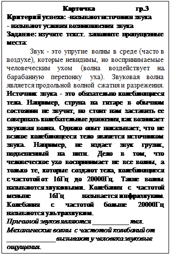 Надпись:                                Карточка                       гр.3
Критерий успеха: -называют источники звука
- называют условия возникновения звука
Задание: изучите текст. заполните пропущенные места:
Звук - это упругие волны в среде (часто в воздухе), которые невидимы, но воспринимаемые человеческим ухом (волна воздействует на барабанную перепонку уха). Звуковая волна является продольной волной сжатия и разрежения. Источник звука - это обязательно колеблющиеся тела. Например, струна на гитаре в обычном состоянии не звучит, но стоит нам заставить ее совершать колебательные движения, как возникает звуковая волна. Однако опыт показывает, что не всякое колеблющееся тело является источником звука. Например, не издает звук грузик, подвешенный на нити. Дело в том, что человеческое ухо воспринимает не все волны, а только те, которые создают тела, колеблющиеся с частотой от 16Гц до 20000Гц. Такие волны называются звуковыми. Колебания с частотой меньше 16Гц называется инфразвуком. Колебания с частотой больше 20000Гц называются ультразвуком.
Причиной звуков являются __________ тел. Механические волны  с частотой колебаний от _____________ вызывают у человека звуковые ощущения.
