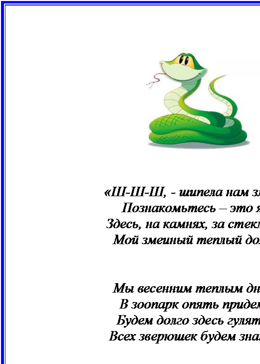 Надпись:  


«Ш-Ш-Ш, - шипела нам змея-
Познакомьтесь – это я.
Здесь, на камнях, за стеклом,
Мой змеиный теплый дом»


Мы весенним теплым днем
В зоопарк опять придем.
Будем долго здесь гулять,
Всех зверюшек будем знать.










-5-

















