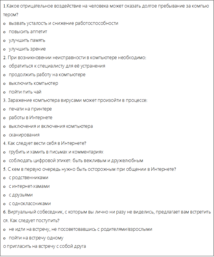 1.Какое отрицательное воздействие на человека может оказать долгое пребывание за компьютером?
o   вызвать усталость и снижение работоспособности
o   повысить аппетит
o   улучшить память
o   улучшить зрение
2. При возникновении неисправности в компьютере необходимо:
o   обратиться к специалисту для её устранения
o   продолжить работу на компьютере
o   выключить компьютер
o   пойти пить чай
3. Заражение компьютера вирусами может произойти в процессе:
o   печати на принтере
o   работы в Интернете
o   выключения и включения компьютера
o   сканирования
4. Как следует вести себя в Интернете?
o   грубить и хамить в письмах и комментариях
o   соблюдать цифровой этикет: быть вежливым и дружелюбным
5. С кем в первую очередь нужно быть осторожным при общении в Интернете?
o   с родственниками
o   с интернет-хамами
o   с друзьями
o   с одноклассниками
6. Виртуальный собеседник, с которым вы лично ни разу не виделись, предлагает вам встретиться. Как следует поступить?
o   не идти на встречу, не посоветовавшись с родителями/взрослыми
o   пойти на встречу одному
о пригласить на встречу с собой друга

