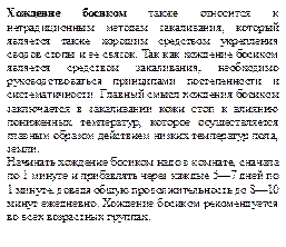 Хождение босиком также относится к нетрадиционным методам закаливания, который является также хорошим средством укрепления сводов стопы и ее связок. Так как хождение босиком является средством закаливания, необходимо руководствоваться принципами постепенности и систематичности. Главный смысл хождения босиком заключается в закаливании кожи стоп к влиянию пониженных температур, которое осуществляется главным образом действием низких температур пола, земли. 
Начинать хождение босиком надо в комнате, сначала по 1 минуте и прибавлять через каждые 5—7 дней по 1 минуте, доведя общую продолжительность до 8—10 минут ежедневно. Хождение босиком рекомендуется во всех возрастных группах.
