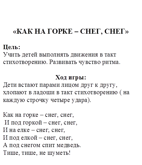 «КАК НА ГОРКЕ – СНЕГ, СНЕГ»

Цель: 
Учить детей выполнять движения в такт стихотворению. Развивать чувство ритма.

Ход игры:
Дети встают парами лицом друг к другу, хлопают в ладоши в такт стихотворению ( на каждую строчку четыре удара).

Как на горке – снег, снег,
 И под горкой – снег, снег,
И на елке – снег, снег,
И под елкой – снег, снег, 
А под снегом спит медведь.
Тише, тише, не шуметь!
