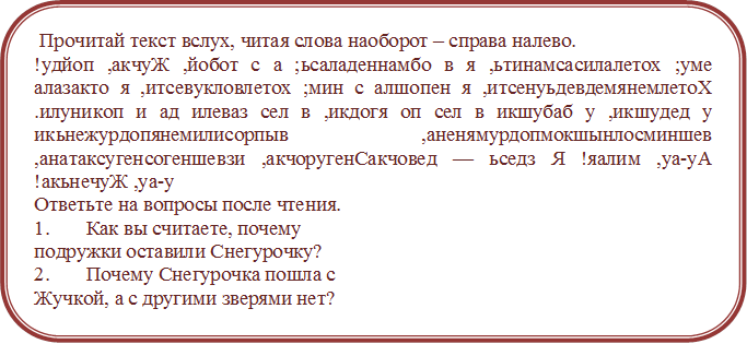  Прочитай текст вслух, читая слова наоборот – справа налево. 
!удйоп ,акчуЖ ,йобот с а ;ьсаладеннамбо в я ,ьтинамсасилалетох ;уме алазакто я ,итсевукловлетох ;мин с алшопен я ,итсенуьдевдемянемлетоХ .илуникоп и ад илеваз сел в ,икдогя оп сел в икшубаб у ,икшудед у икьнежурдопянемилисорпыв ,аненямурдопмокшынлосминшев ,анатаксугенсогеншевзи ,акчоругенСакчовед — ьседз Я !яалим ,уа-уА !акьнечуЖ ,уа-у
Ответьте на вопросы после чтения. 
1.	Как вы считаете, почему 
подружки оставили Снегурочку? 
2.	Почему Снегурочка пошла с
Жучкой, а с другими зверями нет? 


