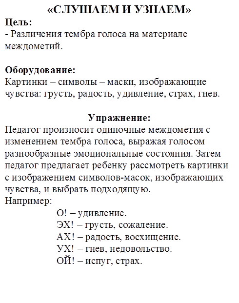 «СЛУШАЕМ И УЗНАЕМ»
Цель:
- Различения тембра голоса на материале междометий.

Оборудование:
Картинки – символы – маски, изображающие чувства: грусть, радость, удивление, страх, гнев.

Упражнение:
Педагог произносит одиночные междометия с изменением тембра голоса, выражая голосом разнообразные эмоциональные состояния. Затем педагог предлагает ребенку рассмотреть картинки с изображением символов-масок, изображающих чувства, и выбрать подходящую.
Например:
                    О! – удивление.
                    ЭХ! – грусть, сожаление.
                    АХ! – радость, восхищение.
                    УХ! – гнев, недовольство.
                    ОЙ! – испуг, страх.
