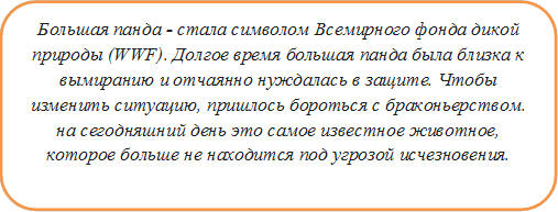 Большая панда - стала символом Всемирного фонда дикой природы (WWF). Долгое время большая панда была близка к вымиранию и отчаянно нуждалась в защите. Чтобы изменить ситуацию, пришлось бороться с браконьерством. на сегодняшний день это самое известное животное, которое больше не находится под угрозой исчезновения.


