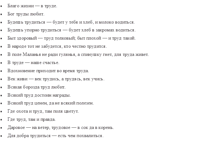 •	Благо жизни — в труде.
•	Бог труды любит.
•	Будешь трудиться — будет у тебя и хлеб, и молоко водиться.
•	Будешь упорно трудиться — будет хлеб в закромах водиться.
•	Быт здоровый — труд толковый; быт плохой — и труд такой.
•	В народе тот не забудется, кто честно трудится.
•	В поле Маланья не ради гулянья, а спинушку гнет, для труда живет.
•	В труде — наше счастье.
•	Вдохновение приходит во время труда.
•	Век живи — век трудись, а трудясь, век учись.
•	Всякая борозда труд любит.
•	Всякий труд достоин награды.
•	Всякий труд ценен, да не всякий полезен.
•	Где охота и труд, там поля цветут.
•	Где труд, там и правда.
•	Даровое — на ветер, трудовое — в сок да в корень.
•	Для добра трудиться — есть чем похвалиться.
•	Для кого труд — радость, для того жизнь — счастье.

