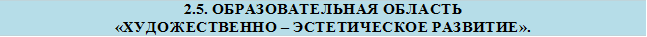 2.5. ОБРАЗОВАТЕЛЬНАЯ ОБЛАСТЬ
«ХУДОЖЕСТВЕННО – ЭСТЕТИЧЕСКОЕ РАЗВИТИЕ».
