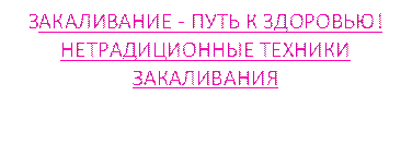 ЗАКАЛИВАНИЕ - ПУТЬ К ЗДОРОВЬЮ!  
НЕТРАДИЦИОННЫЕ ТЕХНИКИ ЗАКАЛИВАНИЯ 
