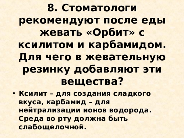 8. Стоматологи рекомендуют после еды жевать «Орбит» с ксилитом и карбамидом. Для чего в жевательную резинку добавляют эти вещества?   Ксилит – для создания сладкого вкуса, карбамид – для нейтрализации ионов водорода. Среда во рту должна быть слабощелочной.  