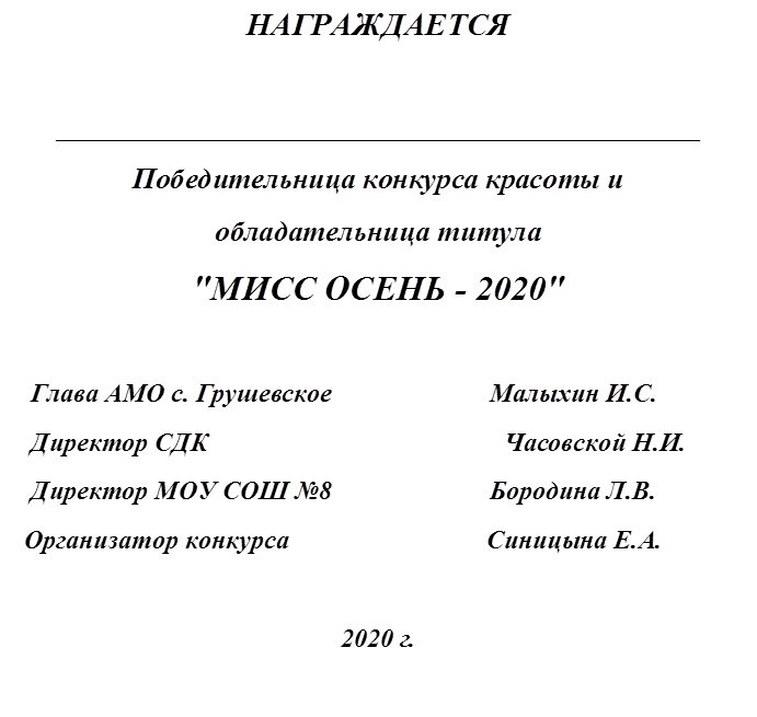 НАГРАЖДАЕТСЯ

_________________________________________________
Победительница конкурса красоты и
обладательница титула 
"МИСС ОСЕНЬ - 2020"

   Глава АМО с. Грушевское                        Малыхин И.С.
   Директор CДК                                             Часовской Н.И.
   Директор МОУ СОШ №8                        Бородина Л.В.
  Организатор конкурса                              Синицына Е.А.

2020 г.

