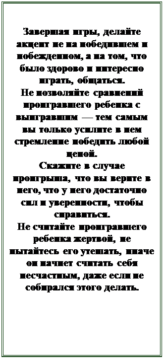 Надпись: Завершая игры, делайте акцент не на победившем и побежденном, а на том, что было здорово и интересно играть, общаться.
Не позволяйте сравнений проигравшего ребенка с выигравшим — тем самым вы только усилите в нем стремление победить любой ценой.
Скажите в случае проигрыша, что вы верите в него, что у него достаточно сил и уверенности, чтобы справиться.
Не считайте проигравшего ребенка жертвой, не пытайтесь его утешать, иначе он начнет считать себя несчастным, даже если не собирался этого делать.

