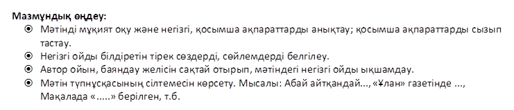 Мазмұндық өңдеу:
ž	Мәтінді мұқият оқу және негізгі, қосымша ақпараттарды анықтау; қосымша ақпараттарды сызып тастау. 
ž	Негізгі ойды білдіретін тірек сөздерді, сөйлемдерді белгілеу.
ž	Автор ойын, баяндау желісін сақтай отырып, мәтіндегі негізгі ойды ықшамдау.
ž	Мәтін түпнұсқасының сілтемесін көрсету. Мысалы: Абай айтқандай..., «Ұлан» газетінде ..., Мақалада «.....» берілген, т.б.

