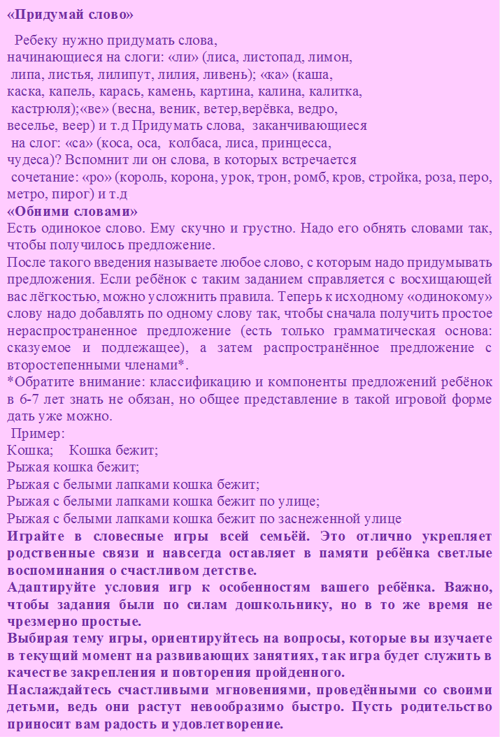 «Придумай слово»
  Ребеку нужно придумать слова, 
начинающиеся на слоги: «ли» (лиса, листопад, лимон,
 липа, листья, лилипут, лилия, ливень); «ка» (каша,
каска, капель, карась, камень, картина, калина, калитка,
 кастрюля);«ве» (весна, веник, ветер,верёвка, ведро,
веселье, веер) и т.д Придумать слова,  заканчивающиеся
 на слог: «са» (коса, оса,  колбаса, лиса, принцесса, 
чудеса)? Вспомнит ли он слова, в которых встречается
 сочетание: «ро» (король, корона, урок, трон, ромб, кров, стройка, роза, перо, метро, пирог) и т.д.
«Обними словами»
Есть одинокое слово. Ему скучно и грустно. Надо его обнять словами так, чтобы получилось предложение.
После такого введения называете любое слово, с которым надо придумывать предложения. Если ребёнок с таким заданием справляется с восхищающей вас лёгкостью, можно усложнить правила. Теперь к исходному «одинокому» слову надо добавлять по одному слову так, чтобы сначала получить простое нераспространенное предложение (есть только грамматическая основа: сказуемое и подлежащее), а затем распространённое предложение с второстепенными членами*.
*Обратите внимание: классификацию и компоненты предложений ребёнок в 6-7 лет знать не обязан, но общее представление в такой игровой форме дать уже можно.   
 Пример:
Кошка;    Кошка бежит;
Рыжая кошка бежит;
Рыжая с белыми лапками кошка бежит;
Рыжая с белыми лапками кошка бежит по улице;
Рыжая с белыми лапками кошка бежит по заснеженной улице.
Играйте в словесные игры всей семьёй. Это отлично укрепляет родственные связи и навсегда оставляет в памяти ребёнка светлые воспоминания о счастливом детстве.
Адаптируйте условия игр к особенностям вашего ребёнка. Важно, чтобы задания были по силам дошкольнику, но в то же время не чрезмерно простые.
Выбирая тему игры, ориентируйтесь на вопросы, которые вы изучаете в текущий момент на развивающих занятиях, так игра будет служить в качестве закрепления и повторения пройденного.
Наслаждайтесь счастливыми мгновениями, проведёнными со своими детьми, ведь они растут невообразимо быстро. Пусть родительство приносит вам радость и удовлетворение.
