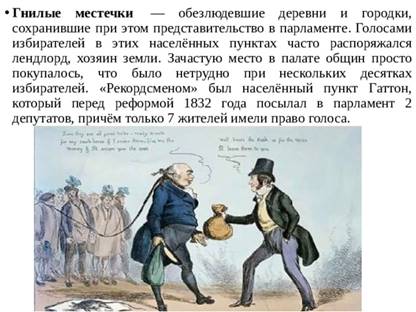 Гнилые местечки  — обезлюдевшие деревни и городки, сохранившие при этом представительство в парламенте. Голосами избирателей в этих населённых пунктах часто распоряжался лендлорд, хозяин земли. Зачастую место в палате общин просто покупалось, что было нетрудно при нескольких десятках избирателей. «Рекордсменом» был населённый пункт Гаттон, который перед реформой 1832 года посылал в парламент 2 депутатов, причём только 7 жителей имели право голоса. 