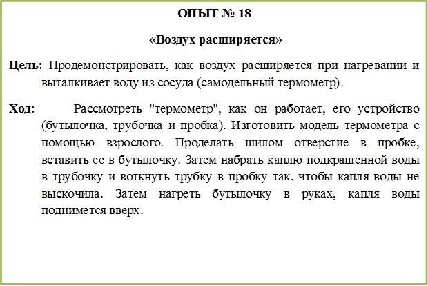 ОПЫТ № 18
 «Воздух расширяется»
Цель: Продемонстрировать, как воздух расширяется при нагревании и выталкивает воду из сосуда (самодельный термометр).
Ход:		Рассмотреть "термометр", как он работает, его устройство (бутылочка, трубочка и пробка). Изготовить модель термометра с помощью взрослого. Проделать шилом отверстие в пробке, вставить ее в бутылочку. Затем набрать каплю подкрашенной воды в трубочку и воткнуть трубку в пробку так, чтобы капля воды не выскочила. Затем нагреть бутылочку в руках, капля воды поднимется вверх.


