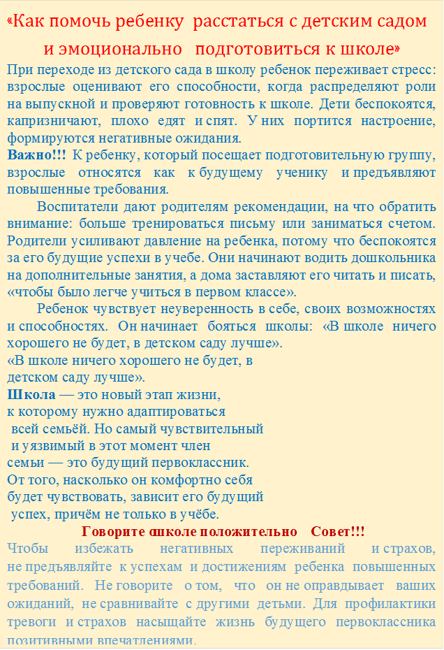 «Как помочь ребенку  расстаться с детским садом
и эмоционально   подготовиться к школе»
При переходе из детского сада в школу ребенок переживает стресс: взрослые оценивают его способности, когда распределяют роли на выпускной и проверяют готовность к школе. Дети беспокоятся, капризничают, плохо едят и спят. У них портится настроение, формируются негативные ожидания.
Важно!!!  К ребенку, который посещает подготовительную группу, взрослые относятся как к будущему ученику и предъявляют повышенные требования.
        Воспитатели дают родителям рекомендации, на что обратить внимание: больше тренироваться письму или заниматься счетом. Родители усиливают давление на ребенка, потому что беспокоятся за его будущие успехи в учебе. Они начинают водить дошкольника на дополнительные занятия, а дома заставляют его читать и писать, «чтобы было легче учиться в первом классе».
        Ребенок чувствует неуверенность в себе, своих возможностях и способностях. Он начинает бояться школы: «В школе ничего хорошего не будет, в детском саду лучше».
«В школе ничего хорошего не будет, в 
детском саду лучше». 
Школа — это новый этап жизни, 
к которому нужно адаптироваться
 всей семьёй. Но самый чувствительный
 и уязвимый в этот момент член 
семьи — это будущий первоклассник. 
От того, насколько он комфортно себя 
будет чувствовать, зависит его будущий
 успех, причём не только в учёбе.  
Говорите о школе положительно       Совет!!!
Чтобы избежать негативных переживаний и страхов, не предъявляйте к успехам и достижениям ребенка повышенных требований. Не говорите о том, что он не оправдывает ваших ожиданий, не сравнивайте с другими детьми. Для профилактики тревоги и страхов насыщайте жизнь будущего первоклассника позитивными впечатлениями. 
