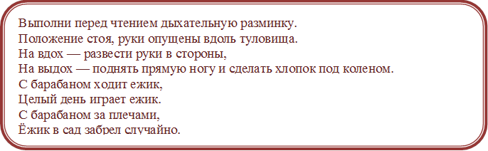 Выполни перед чтением дыхательную разминку.
Положение стоя, руки опущены вдоль туловища. 
На вдох — развести руки в стороны, 
На выдох — поднять прямую ногу и сделать хлопок под коленом.
С барабаном ходит ежик,
Целый день играет ежик.
С барабаном за плечами,
Ёжик в сад забрел случайно.
