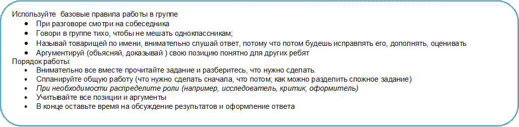 Используйте  базовые правила работы в группе
•	При разговоре смотри на собеседника
•	Говори в группе тихо, чтобы не мешать одноклассникам;
•	Называй товарищей по имени, внимательно слушай ответ, потому что потом будешь исправлять его, дополнять, оценивать
•	Аргументируй (объясняй, доказывай ) свою позицию понятно для других ребят
Порядок работы:
•	Внимательно все вместе прочитайте задание и разберитесь, что нужно сделать.
•	Спланируйте общую работу (что нужно сделать сначала, что потом; как можно разделить сложное задание)
•	При необходимости распределите роли (например, исследователь, критик, оформитель)
•	Учитывайте все позиции и аргументы
•	В конце оставьте время на обсуждение результатов и оформление ответа




