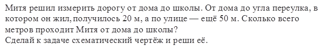 Митя решил измерить дорогу от дома до школы. От дома до угла переулка, в котором он жил, получилось 20 м, а по улице — ещё 50 м. Сколько всего метров проходит Митя от дома до школы?
Сделай к задаче схематический чертёж и реши её.
