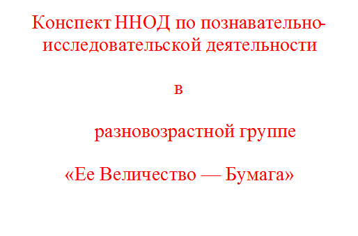 Конспект ННОД по познавательно-исследовательской деятельности
в
                  разновозрастной группе  
«Ее Величество — Бумага»

