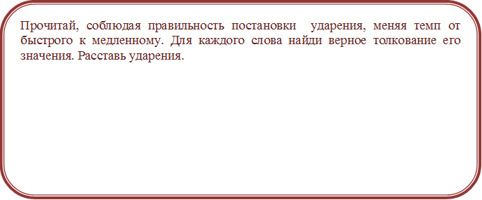 Прочитай, соблюдая правильность постановки  ударения, меняя темп от быстрого к медленному. Для каждого слова найди верное толкование его значения. Расставь ударения.




