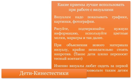 Какие приемы лучше использовать при работе с визуалами
Визуалам надо показывать графики, картинки, фотографии.
Рисуйте, подчеркивайте нужную информацию, используйте цветные мелки, маркеры и так далее.
При объяснении нового материала визуалу, крайне нежелательно стоять напротив. (Такие дети плохо переносят тесный контакт)
Именно визуалы любят сидеть за первой партой, поэтому позвольте таким детям занять эти места.  
,Дети-Кинестестики