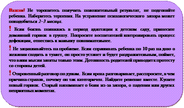 Скругленный прямоугольник: Важно! Не торопитесь получить положительный результат, не подгоняйте ребенка. Наберитесь терпения. На устранение психологического запора может понадобиться 2–3 месяца.
! Если боязнь появилась в период адаптации к детском саду, принесите домашний горшок в группу. Попросите воспитателей контролировать процесс дефекации, отнестись к малышу повнимательнее. 
! Не зацикливайтесь на проблеме. Если спрашивать ребенка по 10 раз на дню о желании сходить в туалет, он просто устанет и будет раздражительным, поймет, что ваши мысли заняты только этим. Дотошность родителей приводит к протесту со стороны детей. 
! Откровенный разговор по душам. Если кроха разговаривает, расспросите, в чем причина страхов, почему он так категоричен. Найдите решение вместе. Купите новый горшок. Старый напоминает о боли из-за запора, о падении или других неприятных моментах.

