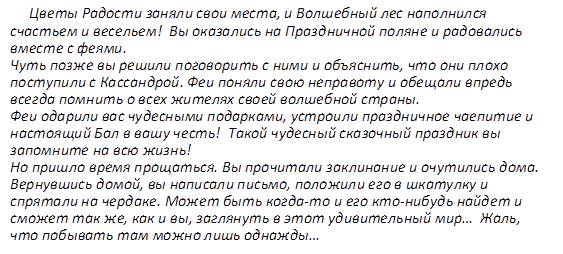 Цветы Радости заняли свои места, и Волшебный лес наполнился счастьем и весельем!  Вы оказались на Праздничной поляне и радовались вместе с феями.  Чуть позже вы решили поговорить с ними и объяснить, что они плохо поступили с Кассандрой. Феи поняли свою неправоту и обещали впредь всегда помнить о всех жителях своей волшебной страны.  Феи одарили вас чудесными подарками, устроили праздничное чаепитие и настоящий Бал в вашу честь!  Такой чудесный сказочный праздник вы запомните на всю жизнь!  Но пришло время прощаться. Вы прочитали заклинание и очутились дома.  Вернувшись домой, вы написали письмо, положили его в шкатулку и спрятали на чердаке. Может быть когда-то и его кто-нибудь найдет и сможет так же, как и вы, заглянуть в этот удивительный мир…  Жаль, что побывать там можно лишь однажды…   