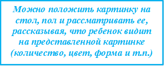 Можно положить картинку на стол, пол и рассматривать ее, рассказывая, что ребенок видит на представленной картинке (количество, цвет, форма и т.п.)

