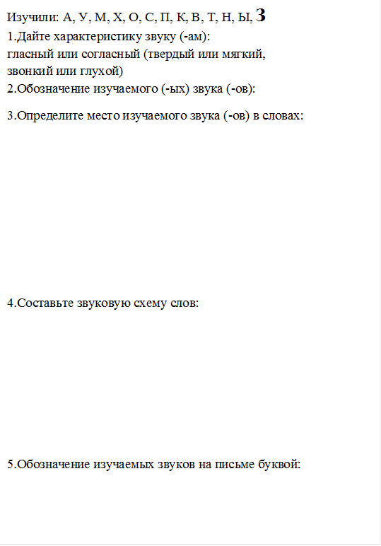 Изучили: А, У, М, Х, О, С, П, К, В, Т, Н, Ы, З
1.Дайте характеристику звуку (-ам): 
гласный или согласный (твердый или мягкий, 
звонкий или глухой)
2.Обозначение изучаемого (-ых) звука (-ов): 
3.Определите место изучаемого звука (-ов) в словах:






4.Составьте звуковую схему слов:





5.Обозначение изучаемых звуков на письме буквой:

