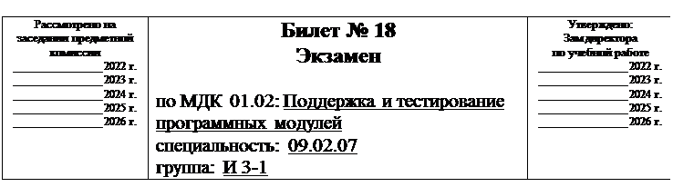 Надпись:  
Рассмотрено на заседании предметной комиссии
______________ 2022 г.
______________ 2023 г.
______________ 2024 г.
______________ 2025 г.
______________ 2026 г.	Билет № 18
Экзамен

по МДК 01.02: Поддержка и тестирование программных модулей
специальность: 09.02.07
группа: И 3-1	Утверждено:
Зам директора
по учебной работе
______________ 2022 г.
______________ 2023 г.
______________ 2024 г.
______________ 2025 г.
______________ 2026 г.

