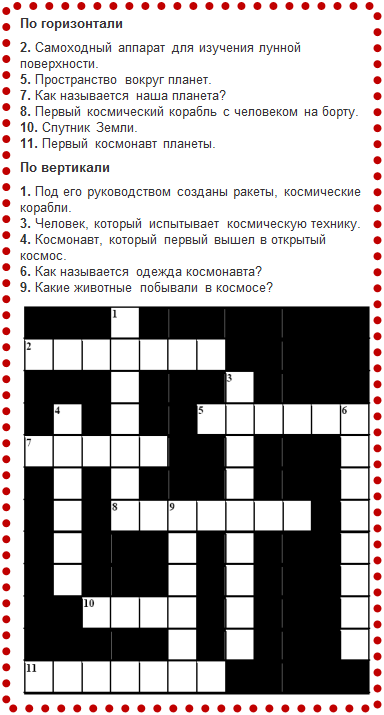 Надпись: По горизонтали
2. Самоходный аппарат для изучения лунной поверхности.
5. Пространство вокруг планет.
7. Как называется наша планета?
8. Первый космический корабль с человеком на борту.
10. Спутник Земли.
11. Первый космонавт планеты.
По вертикали
1. Под его руководством созданы ракеты, космические корабли.
3. Человек, который испытывает космическую технику.
4. Космонавт, который первый вышел в открытый космос.
6. Как называется одежда космонавта?
9. Какие животные побывали в космосе?
 
