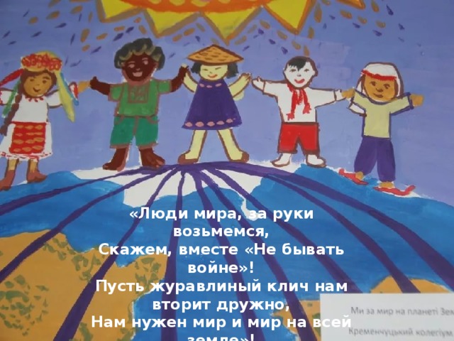 «Люди мира, за руки возьмемся,  Скажем, вместе «Не бывать войне»!  Пусть журавлиный клич нам вторит дружно, Нам нужен мир и мир на всей земле»! 