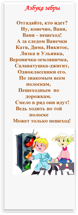 Азбука зебры
Отгадайте, кто идет?                                                                                                                                                                  Ну, конечно, Ваня,
Ваня - пешеход!                 
А за следом Ванечки
Катя, Дима, Никитос,
Лизка и Ульянка,
Вероничка-земляничка,
Салаватушка-джигит,
Одноклассники его.
По знакомым всем полоскам,
Пешеходным  по дорожкам.
Смело в ряд они идут!
Ведь ходить по той полоске
Может только пешеход!
 
