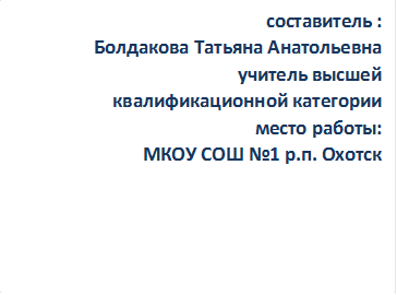 составитель :
Болдакова Татьяна Анатольевна
учитель высшей 
квалификационной категории
место работы:
МКОУ СОШ №1 р.п. Охотск
