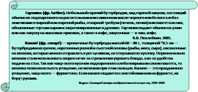 Вертикальный свиток: Тартинка (фр. tartine). Небольшой горячий бутербродик, вид горячей закуски, состоя-щий обычно из поджаренного на растительном или сливочном масле черного или белого хле-ба с ломтиками отварной или жареной рыбы, отварной требухи (печень, почки) или паштета из них, обсыпанные тертым сыром и загратинированные в духовке. Тартинки подают обычно на ужин или как закуску на массовых приемах, а также в кафе, закусочных — к чаю, кофе.
В.В. Похлебкин. 2005.
Канапе́ (фр. canapé) — крошечные бутерброды массой 60—80 г, толщиной ~0.5 см — бутербродики из гренок, нарезанных разной и съестной основы (рыбы, мяса, сыра), насажен-ные на шпажки, которые можно отправлять в рот целиком, не откусывая по кусочку. Первона-чально шпажки стали использовать скорее не из-за стремления украсить блюдо, а из-за удоб-ства подачи на стол. Так как чаще всего кусочки поджаренного хлеба покрывали слоем паште-та, то шпажка позволяла съесть угощение, не испачкав при этом пальцев. Канапе — это празд-ничное угощение, чаще всего — фуршетное. Если канапе подаются с коктейлями или на фур-шете, их берут руками.
Яндекс.Словари›Словарь изобразительного искусства, 2004-2009



