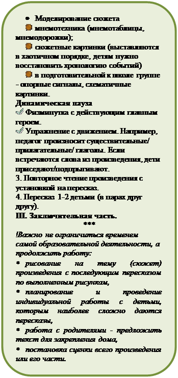 Скругленный прямоугольник: •	Моделирование сюжета
 	мнемотехника (мнемотаблицы, мнемодорожки);
 	сюжетные картинки (выставляются в хаотичном порядке, детям нужно восстановить хронологию событий)
 	в подготовительной к школе группе - опорные сигналы, схематичные картинки.
Динамическая пауза
 	Физминутка с действующим главным героем.
 	Упражнение с движением. Например, педагог произносит существительные/
прилагательные/ глаголы. Если встречаются слова из произведения, дети приседают/подпрыгивают.
3. Повторное чтение произведения с установкой на пересказ.
4. Пересказ 1-2 детьми (в парах друг другу). 
III. Заключительная часть.
***
!Важно не ограничиться временем самой образовательной деятельности, а продолжить работу:
*	рисование на тему (сюжет) произведения с последующим пересказом по выполненным рисункам, 
*	планирование и проведение индивидуальной работы с детьми, которым наиболее сложно даются пересказы,
*	работа с родителями - предложить текст для закрепления дома,
*	постановка сценки всего произведения или его части. 






