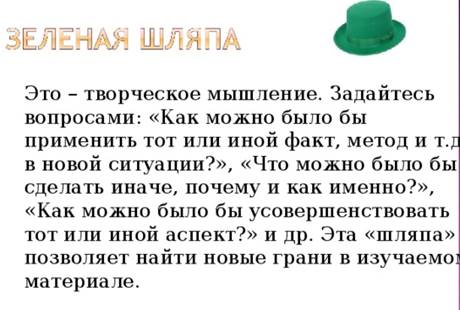 Это – творческое мышление. Задайтесь вопросами: «Как можно было бы применить тот или иной факт, метод и т.д. в новой ситуации?», «Что можно было бы сделать иначе, почему и как именно?», «Как можно было бы усовершенствовать тот или иной аспект?» и др. Эта «шляпа» позволяет найти новые грани в изучаемом материале.