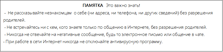 ПАМЯТКА   Это важно знать!
 -  Не рассказывайте незнакомцам  о себе (ни адреса, ни телефона, ни других сведений) без разрешения       родителей.
 - Не встречайтесь ни с кем, кого знаете только по общению в Интернете, без разрешения родителей.
 - Никогда не отвечайте на негативные сообщение, будь то электронное письмо или общение в чате.
- При работе в сети Интернет никогда не отключайте антивирусную программу.

