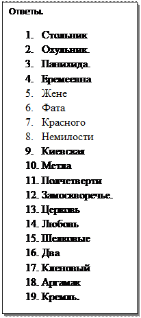 Надпись: Ответы.
1.	Стольник
2.	Охульник.
3.	Панихида.
4.	Еремеевна 
5.	Жене 
6.	Фата 
7.	Красного 
8.	Немилости 
9.	Киевская 
10.	Метла 
11.	Полчетверти 
12.	Замоскворечье.
13.	Церковь
14.	Любовь
15.	Шелковые
16.	Два 
17.	Кленовый
18.	Аргамак
19.	Кремль. 

