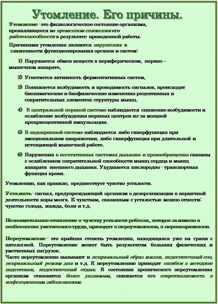 Надпись:  
Утомление - это физиологическое состояние организма, 
проявляющееся во временном снижении его 
работоспособности в результате проведенной работы. 

Причинами утомления являются нарушения  в
 слаженности функционирования органов и систем:

1)	Нарушается обмен веществ в периферическом,  нервно –
мышечном аппарате,

2)	Угнетается активность ферментативных систем,

3)	Понижается возбудимость и проводимость сигналов, происходят биохимические и биофизические изменения рецептивных и сократительных элементов структуры мышц.

4)	 В центральной нервной системе наблюдается снижение возбудимости и ослабление возбуждения нервных центров из-за мощной проприоцептивной импульсации.

5)	В эндокринной системе наблюдается либо гиперфункция при эмоциональном напряжении, либо гиперфункция при длительной и истощающей мышечной работе. 

6)	Нарушения в вегетативных системах дыхания и кровообращения связаны с ослаблением сократительной способности мышц сердца и мышц аппарата внешнего дыхания. Ухудшается кислородно - транспортная функция крови. 

Утомлению, как правило, предшествует чувство усталости. 

Усталость - сигнал, предупреждающий организм о дезорганизации в первичной деятельности коры мозга. К чувствам, связанным с усталостью можно отнести: чувство голода, жажда, боли и т.д. 


Невнимательное отношение к чувству усталости ребенка, которое заложено в особенностях умственного труда, приводит к переутомлению, к перенапряжению.


Переутомление - это крайняя степень утомления, находящаяся уже на грани с патологией. Переутомление может быть результатом больших физических и умственных нагрузок. 
Часто переутомление вызывают и неправильный образ жизни, недостаточный сон, неправильный режим дня и т.д. К переутомлению приводят ошибки в методике подготовки, недостаточный отдых. В состоянии хронического переутомления организм становится более уязвимым, снижается его сопротивляемость к инфекционным заболеваниям.  

