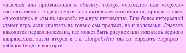 удаления или приближения к объекту, говоря «холодно» или «горячо» соответственно. Задействуйте свои актерские способности, придав словам «прохладно» и «ты не замерз?» нужную интонацию. Еще более интересной станет игра, если спрятать не только сам предмет, но и подсказки. Сначала находится первая подсказка, где может быть рисунок или указатель верного направления, затем вторая и т.д. Попробуйте так же спрятать сюрприз – ребенок будет в восторге!