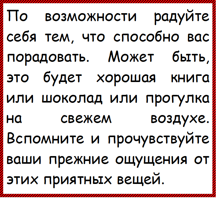 По возможности радуйте себя тем, что способно вас порадовать. Может быть, это будет хорошая книга или шоколад или прогулка на свежем воздухе. Вспомните и прочувствуйте ваши прежние ощущения от этих приятных вещей.
























































