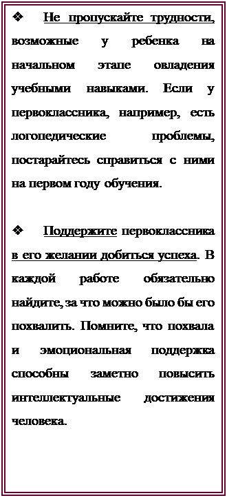 Надпись: v	Не пропускайте трудности, возможные у ребенка на начальном этапе овладения учебными навыками. Если у первоклассника, например, есть логопедические проблемы, постарайтесь справиться с ними на первом году обучения.

v	Поддержите первоклассника в его желании добиться успеха. В каждой работе обязательно найдите, за что можно было бы его похвалить. Помните, что похвала и эмоциональная поддержка способны заметно повысить интеллектуальные достижения человека.

