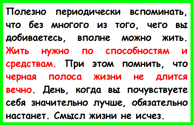 Полезно периодически вспоминать, что без многого из того, чего вы добиваетесь, вполне можно жить. Жить нужно по способностям и средствам. При этом помнить, что черная полоса жизни не длится вечно. День, когда вы почувствуете себя значительно лучше, обязательно на¬станет. Смысл жизни не исчез.

