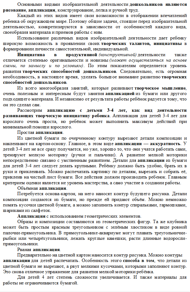 Основными видами изобразительной деятельности дошкольников являются рисование, аппликация, конструирование, лепка и ручной труд.
Каждый из этих видов имеет свои возможности в отображении впечатлений ребенка об окружающем мире. Поэтому общие задачи, стоящие перед изобразительной деятельностью, конкретизируются в зависимости от особенностей каждого вида, своеобразия материала и приемов работы с ним.
Использование различных видов изобразительной деятельности дает ребенку широкую возможность в проявлении своих творческих талантов, инициативы в формировании личности самостоятельной, индивидуальной.
Инициатива в продуктивной (конструктивной) деятельности также отличается степенью оригинальности и новизны (может осуществляться на основе схемы, по замыслу и по условиям). По этим показателям определяется уровень развития творческих способностей дошкольников. Следовательно, есть огромная необходимость, в настоящее время, уделять большое внимание развитию творческих способностей дошкольников.
Из всего многообразия занятий, которые развивают творческое мышление, очень полезным и интересным будут занятия аппликацией из бумаги или другого подходящего материала. И независимо от результата работы ребёнок радуется тому, что он это сделал сам.
Рассмотрим аппликацию с детьми 3-4 лет, как вид деятельности развивающих творческую инициативу ребенка. Аппликация для детей 3-4 лет для взрослого очень проста, но ребёнок может выполнить максимум действий при минимальной помощи взрослого.
Простая аппликация.
Из цветной бумаги по очерченному контуру вырезают детали композиции и наклеивают на картон-основу. Главное, в этом виде аппликации — аккуратность. У детей 3-4 лет не все сразу получается, но уже, хорошо то, что они учатся работать сами, тренируют мелкую моторику (ручки и пальчики). А развитие мелкой моторики непосредственно связано с умственным развитием. Детали для аппликации из бумаги для детей 3-4 лет следует делать крупными. Ребёнку должно быть удобно, брать их в руки и приклеивать. Можно распечатать картинку по деталям, вырезать и собрать её, приклеив на чистый лист бумаги. Все действия должен производить ребенок. Главным критерием оценки является не уровень мастерства, а само участие в создании работы.
Объёмная аппликация.
Потребуется основа-картон, на него наносят контур будущего рисунка. Детали композиции создаются из бумаги, но прежде ей придают объём. Можно немножко помять кусочки цветной бумаги, а можно заполнить контур спиральками, гармошками, шариками из салфеток.
Аппликация с использованием геометрических элементов.
Образы и композиции составляются из геометрических фигур. Та же клубника может быть простым красным треугольником с зелёным хвостиком в виде ровной палочки-прямоугольника. В прямоугольнике-аквариуме могут плавать треугольнички-рыбки или четырёхугольники, лежать круглые камешки, расти длинные водоросли-прямоугольники.
Рваная аппликация.
Предварительно на цветной картон наносится контур рисунка. Можно контуры
аппликации для детей распечатать. Особенность этого способа в том, что детали из цветной бумаги не вырезают, а рвут мелкими кусочками, которыми заполняют контур. Это снова отличное упражнение для развития мелкой моторики ребёнка.
Для детей 4 лет степень сложности увеличивается. И также материалы для работы не ограничиваются бумагой.