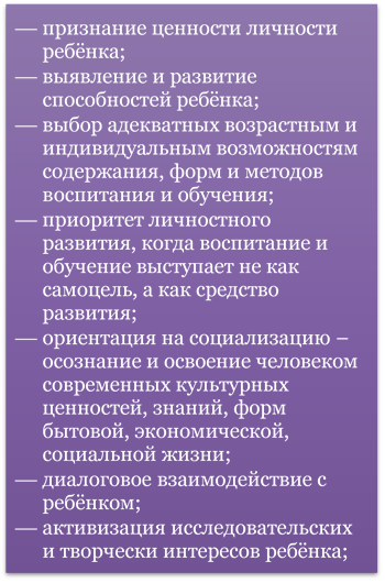 ¾	признание ценности личности ребёнка;
¾	выявление и развитие способностей ребёнка;
¾	выбор адекватных возрастным и индивидуальным возможностям содержания, форм и методов воспитания и обучения;
¾	приоритет личностного развития, когда воспитание и обучение выступает не как самоцель, а как средство развития;
¾	ориентация на социализацию – осознание и освоение человеком современных культурных ценностей, знаний, форм бытовой, экономической, социальной жизни;
¾	диалоговое взаимодействие с ребёнком;
¾	активизация исследовательских и творчески интересов ребёнка; 
