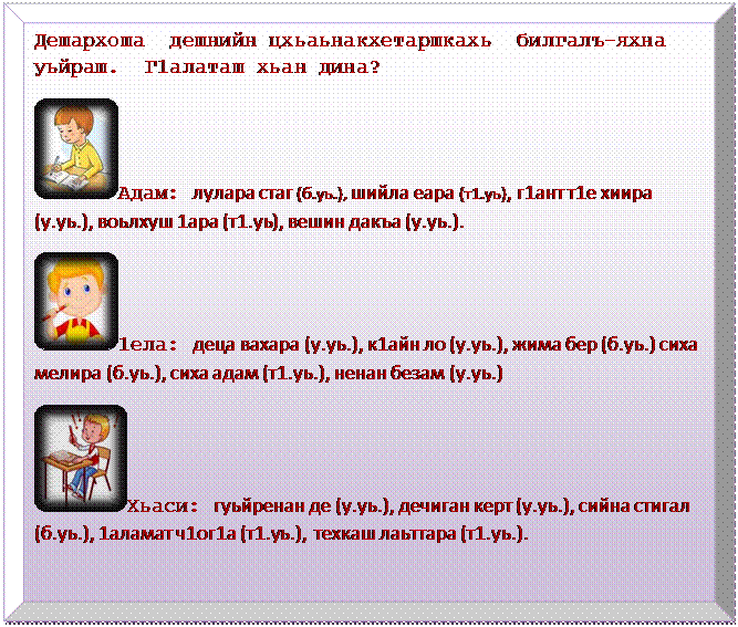 Багетная рамка: Дешархоша  дешнийн цхьаьнакхетаршкахь  билгалъ-яхна уьйраш.  Г1алаташ хьан дина?
 Адам: лулара стаг (б.уь.), шийла еара (т1.уь), г1ант т1е хиира (у.уь.), воьлхуш 1ара (т1.уь), вешин дакъа (у.уь.).
 1ела: деца вахара (у.уь.), к1айн ло (у.уь.), жима бер (б.уь.) сиха мелира (б.уь.), сиха адам (т1.уь.), ненан безам (у.уь.)
 Хьаси: гуьйренан де (у.уь.), дечиган керт (у.уь.), сийна стигал (б.уь.), 1аламат ч1ог1а (т1.уь.),  техкаш лаьттара (т1.уь.).

