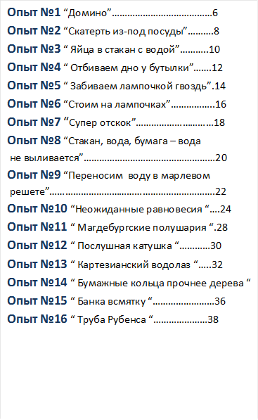 Опыт №1 “Домино”…………………………………6
Опыт №2 “Скатерть из-под посуды”……….8
Опыт №3 “ Яйца в стакан с водой”………..10
Опыт №4 “ Отбиваем дно у бутылки”…….12
Опыт №5 “ Забиваем лампочкой гвоздь”.14
Опыт №6 “Стоим на лампочках”……………..16
Опыт №7 “Супер отскок”…………………………18
Опыт №8 “Стакан, вода, бумага – вода
 не выливается”……………………………………………20
Опыт №9 “Переносим  воду в марлевом 
 решете”……………………………………………………….22
Опыт №10 “Неожиданные равновесия “….24
Опыт №11 “ Магдебургские полушария “.28
Опыт №12 “ Послушная катушка “…………30
Опыт №13 “ Картезианский водолаз “…..32
Опыт №14 “ Бумажные кольца прочнее дерева “
Опыт №15 “ Банка всмятку “……………………36
Опыт №16 “ Труба Рубенса “…………………38





