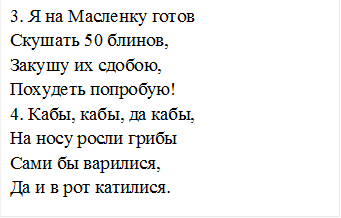 3. Я на Масленку готов
Скушать 50 блинов,
Закушу их сдобою,
Похудеть попробую!
4. Кабы, кабы, да кабы,
На носу росли грибы
Сами бы варилися,
Да и в рот катилися.
